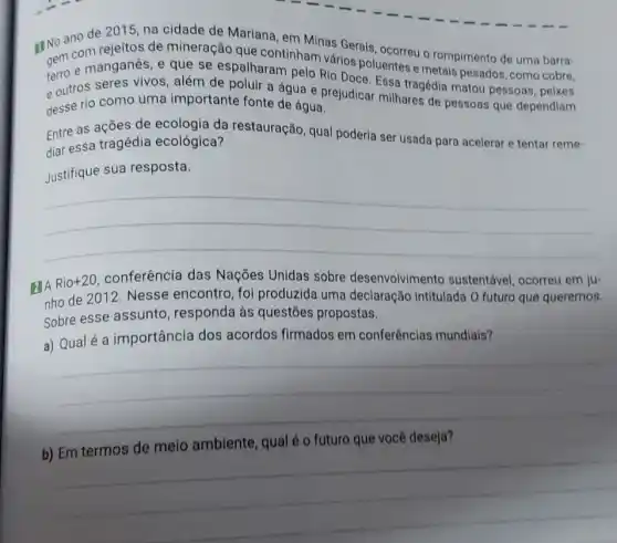 RINo ano de 20110 na cidade de Marlana (iii) Minas Gerais, ocorreu o rompimento de uma barra-
gem com rejeltos.mineração que continham vários poluentes e metais pesados como cobre.
e manganês, e que se espalharam pelo Rio Doce. Essa tragédia matou pessoas, peixes
e outros seres vivos , além de poluir a água e prejudicar milhares de pessoas que dependiam
desse rio como uma importante fonte de água.
Entre as ações de ecologia da restauração, qual poderia ser usada para acelerar e tentar reme-
diar essa tragédia ecológica?
Justifique sua resposta.
__
E A Rio+20 conferência das Nações Unidas sobre desenvolvimento sustentável, ocorreu em ju-
nho de 2012. Nesse encontro, foi produzida uma declaração intitulada O futuro que queremos.
Sobre esse assunto , responda às questões propostas.
a) Qualé a importância dos acordos firmados em conferências mundiais?
__
b)
ambiente, qual é o futuro que
__