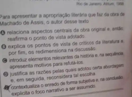 Rio de Janeiro Atrium, 1999
Para apresentar a apropriação literária que faz da obra de
Machado de Assis, 0 autor desse texto
(A) relaciona aspectos centrais da obra original e então.
reafirma o ponto de vista adotado.
(1) explica os pontos de vista de criticos da literatura e.
por fim, os redimensiona na discussão.
introduz elementos relevantes da história e, na sequencia,
apresenta motivos para refutá-los.
D
justifica as razōes pelas quais adotou certa abordagem
e. em seguida reconsidera tal escolha.
contextual iza o enredo de forma subjetiva e. na conclusáo.
explicita o foco narrativo a ser assumido.