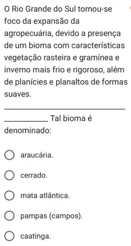 Rio Grande do Sul tornou-se
foco da expansão da
agropecuária , devido a presença
de um bioma com características
vegetação rasteira e gramínea e
inverno mais frio e rigoroso , além
de planícies e planaltos de formas
suaves.
__
__ Tal bioma é
denominado:
araucária.
cerrado.
mata atlântica.
pampas (campos)
caatinga.