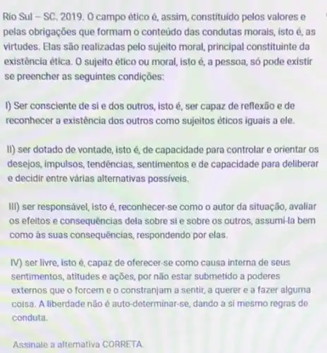 Rio Sul-SC 2019. 0 campo ético é, assim, constituido pelos valores e
pelas obrigações que formam o conteúdo das condutas morais, isto é, as
virtudes. Elas são realizadas pelo sujeito moral, principal constituinte da
existência ética. O sujeito ético ou moral, isto é, a pessoa, só pode existir
se preencher as seguintes condições:
I) Ser consciente de sie dos outros, isto é, ser capaz de reflexão e de
reconhecer a existência dos outros como sujeitos éticos iguais a ele.
II) ser dotado de vontade, isto é, de capacidade para controlar e orientar os
desejos, impulsos, tendências sentimentos e de capacidade para deliberar
e decidir entre várias alternativas possiveis.
III) ser responsável, isto é, reconhecer-se como o autor da situação avaliar
os efeitos e consequências dela sobre si e sobre os outros, assumi-la bem
como às suas consequências respondendo por elas.
IV) ser livre, isto é, capaz de oferecer se como causa interna de seus
sentimentos, atitudes e ações por não estar submetido a poderes
externos que o forcem e o constranjam a sentir, a querer e a fazer alguma
coisa. A liberdade não é auto-determinar-se, dando a si mesmo regras de
Assinale a alternativa CORRETA.