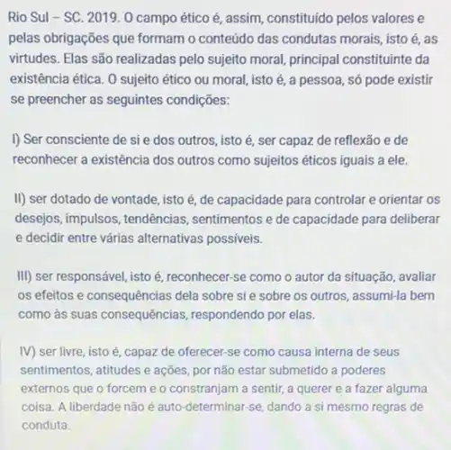 Rio Sul-SC. 2019 O campo ético é assim, constituido pelos valores e
pelas obrigações que formam o conteúdo das condutas morais, isto é, as
virtudes. Elas são realizadas pelo sujeito moral, principal constituinte da
existência ética. 0 sujeito ético ou moral, isto é, a pessoa, só pode existir
se preencher as seguintes condições:
I) Ser consciente de sie dos outros, isto é, ser capaz de reflexão e de
reconhecer a existência dos outros como sujeitos éticos iguais a ele.
II) ser dotado de vontade, isto é, de capacidade para controlar e orientar os
desejos, impulsos, tendências , sentimentos e de capacidade para deliberar
e decidir entre várias alternativas possiveis.
III) ser responsável, isto é, reconhecer-se como o autor da situação avaliar
os efeitos e consequências dela sobre si e sobre os outros, assumi-la bem
como às suas consequências respondendo por elas.
IV) ser livre, isto é, capaz de oferecer se como causa interna de seus
sentimentos, atitudes e ações por não estar submetido a poderes
externos que o forcem e o constranjam a sentir, a querer e a fazer alguma