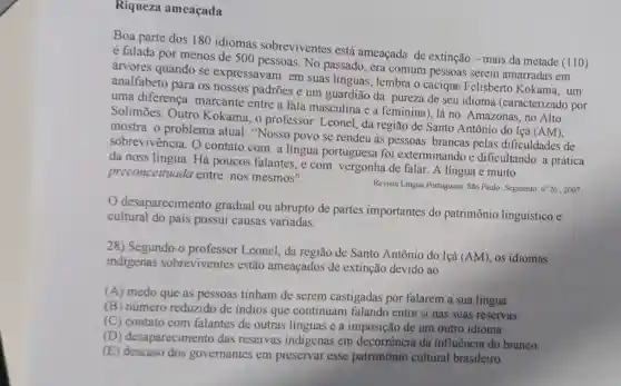 Riqueza ameaçada
Boa parte dos 180 idiomas sobreviventes está ameaçada de extinção - mais da metade (110)
é falada por menos de 500 pessoas. No passado, era comum pessoas serem amarradas em
árvores quando se expressavam em suas linguas, lembra o cacique Felisberto Kokama, um
analfabeto para os nossos padrões e um guardião da pureza de seu idioma (caracterizado por
uma diferença marcante entre a fala masculina e a feminina), lá no Amazonas, no Alto
Solimōes. Outro Kokama, o professor Leonel, da região de Santo Antônio do Içá (AM),
mostra o problema atual: "Nosso povo se rendeu as pessoas brancas pelas dificuldades de
sobrevivência. O contato com a língua portuguesa foi exterminando e dificultando a prática
da noss língua. Há poucos falantes, e com vergonha de falar. A língua é muito
preconceituada entre nós mesmos".
Revista Lingun Portuguesa. Sloo Paulo: Segmento, n? 26 , 2007
desaparecimento gradual ou abrupto de partes importantes do patrimônio linguístico e
cultural do país possui causas variadas.
28) Segundo o professor Leonel, da região de Santo Antônio do Içá (AM)os idiomas
indigenas sobreviventes estão ameaçados de extinção devido ao
(A) medo que as pessoas tinham de serem castigadas por falarem a sua língua
(B) número reduzido de indios que continuam falando entre si nas suas reservas.
(C) contato com falantes de outras línguas e a imposição de um outro idioma
(D) desaparecimento das reservas indigenas em decorrência da influencia do branco.
(E)governantes em preservar esse patrimônio cultural brasileiro