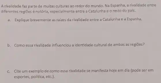 A rivalidade faz parte de muitas culturas ao redor do mundo. Na Espanha, a rivalidade entre
diferentes regiōes é notoria , especialmente entre a Catalunha e o resto do país.
a. Explique brevemente as raizes da rivalidade entre a Cataiunha e a Espanha.
b. Como essa rivalidade influenciou a identidade cultural de ambas as regiōes?
c. Cite um exemplode como essa rivalidade se manifesta hoje em dia (pode ser em
esportes, politica, etc.).