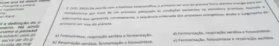 rivas que se dizem capal
-François Lyotard.
Habermas.
he.
el Kant.
II a definição do c
meno. Há aind
como o pensad
cabado pois pe
servir-se do p
trulda de mal
2. (UEL 2015) De acordo com a hipótese heterotrófica, o primeiro ser vivo do planeta Terra obtinha energia para seu
metabolismo por melo de um processo adequado as condições existentes na atmosfera primitiva. Assinale a
alternativa que apresenta,corretamente, a sequência ordenada dos processos energéticos, desde o surgimento do
primeiro ser vivo do planeta.
a) Fotossintese, respiração aeróbia e fermentação.
d) Fermentação, respiração aeróbia e fotossintese.
b) Respiração aeróbia, fermentação e fotossíntese.
e) Fermentação, fotossintese e respiração aeróbla.