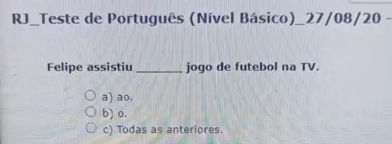 RJ __ Teste de Portugues (Nivel Bá sico) 27/08/20 -
Felipe assistiu __ jogo de futebol na TV.
a) ao.
b) 0.
c) Todas as anteriores.