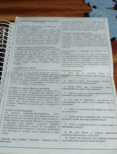 rna UMAN A.OA.CC Nacic RECIA NEGH A
Acuh turn "fro-br in the dra a um don plares mais 16
mais in Slutive - Igualita ria
expl orazen os a n elevincia d a cultura afro-bra sileira
contrib uicdes has dreas do a
culin dria e influencia nas tradicoes contempo
Resg atan do Raires: A Heranca Afro-Braslleira
A hist oria d o Brasil esta profundamente entrelacada
com a heranga atro brosilele deade on tempos da
escravic sao ate as dia atuals. As tradicdes . e
conhe cimentos transmitidos do longo das geraçdes
enrique ceram noss a sociedade de maneira is
inestimdiveis A diversidade de nitmos e danças, como
nerança. trazendo vitatidade e energia a cultura
samba o o maracatu, originou-e dessa rica
brasileira
Arte e Expressão Cultural
A arte afro-brasileira é um testemunho da criatividade
a imeginaçǎo do povo. Através de pinturas, esculturas
C. artesanato.os artistas afro-b rasileiros express am
visbes unicas do mundo.abordando tema
historicos - contemportineos. Es sas exp ressôe is
artisticas nào apenas refletem a realidade social, mas
promovendo didogo c conscientizaç6
desafam as perceppoes conven cionais,
A Batida do Tambor: Música e Identidade
A. musica e uma parte Integral da cultura afro-
brasileira. O nitmo contagiante dos tambores a
melodia envolvente de instrumentos tradicionals criam
uma sintonia barreiras linguisticas e
culturais. Gêneros musicalis como o axé o funk
carioca.tem ralzes profundas na cultura afro-
brasileira, refletindo as experiencias e emoçóes de
seu povo
As práticas
religiosas afro-braslleiras, como
Religiao e Espiritualidade
candomblé e a umbanda têm desempenhado um
papel crucial na vida espiritual de muitos brasileiros.
Essas religióes nào apenas oferecem um espaço para
a devoção, mas tambdin presorvam tradipoca
ancestrais e fortalecem o senso de comunidade. A
espintualidade afro-brasileira uma força unificadora
que promove a conexão entre individuos e suas
raizes.
Draoiloira
Sabores que Contam Historias:Culinária Afro-
uma cale trac No de
longo dos anos comide ndo d apenas uma fonter de I
himdries o manter whas an tradighes cultures.
encia Contempore nea e Futura
A influe ncia da culture afro-bri
lexpe essoes tradiches religionas Ela
iden tidades
is Der spectives e atitudes em relacito a diversid
para promover a igualdade o construir uma sociedad
mais justa
Representando a Integração da Cultura Afro
B
A valorização a promoçdo da cultura afro-brasileica
sao essenciais nilo apenas para a nqueza cultural
mas tambem para a construção de uma sociedad
mais harmoniosa e equitativa Ao reconhecer
celebrar as contnbuipoes dessa cultura, estamos
construindo um futuro mais diversificado e inclusivo
para todos os brasileiros.
Responda no cademo
1. Quals sio os princlpais pllares da
Identidade e historia do Brasil mencionados no
texto?
2. Como a cultura afro brasileira contribul
para a construção da riqueza social?
3. Quais áreas sao
mencionadas como
contribulçôes da cultura afro-bras
4.Qual 6 o papel da cultura afro-brasileira na
promoção da Inclusão social?
5. Por que é Importante reconhecer as
contribulçoes da cultura afro-brasileira para a
sociedado?
afro-brasileira?
6. Qual é a importância da música na cultura
7.Quals gêneros musicais sào mencionados
no texto e quals são suas caracteristicas?
Como a batida do tambor contillul para a
Identidade cultural?
9.De que
forma a música transcend
barreiras lingulsticas e culturals?
10.Quals são algumas das priticas religiosa
afro-brasileiras mencionadas no texto?