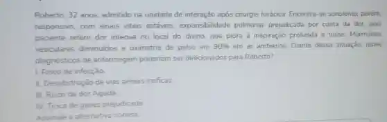 Roberto, 32 anos admitido na unidade de interação após cirurgia torácica Encontra-se sonolento, porém
responsivo,com sinais vitais estáveis expansibilidade pulmonar prejudicada por conta da dor, pois
paciente refere dor intensa no local do dreno que piora à inspiração profunda e tosse. Murmúrios
vesiculares diminuidos e oximetria de pulso em 90%  em ar ambiente Diante dessa situação, quais
diagnósticos de enfermagem poderiam ser direcionados para Roberto?
1. Risco de infecção
II. Desobstrução de vias aéreas ineficaz
III. Risco de dor Aguda
IV. Troca de gases prejudicada
Assinale a alternativa correta