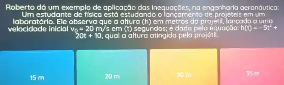 Roberto dá um exemplo de aplicação das inequaçōes , na engenharia aeronáutica:
Um estudante de física está estudando o iancamento em um
laboratório.Ele observa que a altura (h) em metros do projétil lancado a uma
velocidade inicial v_(0)=20m/s em (t) segundos; é dada pela equação: h(t)=-5t^2+
20t+10 , qual a altura atingida pelo projétil.
15 m
20 m
30 m
35 m