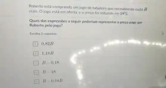 Roberto está comprando um jogo de tabuleiro que normalmente custa B
reais. O jogo está em oferta, e o preço foi reduzido em 18% 
Quais das expressões a seguir poderiam representar o preço pago por
Roberto pelo jogo?
Escolha 2 respostas:
A 0,82B
B 1,18B
B-0,18
D B-18
E B-0,18B