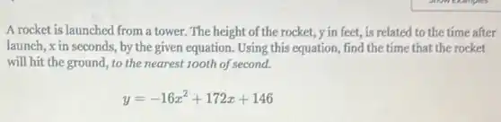 A rocket is launched from a tower. The height of the rocket, y in feet, is related to the time after
launch, xin seconds by the given equation Using this equation, find the time that the rocket
will hit the ground , to the nearest 100th of second.
y=-16x^2+172x+146