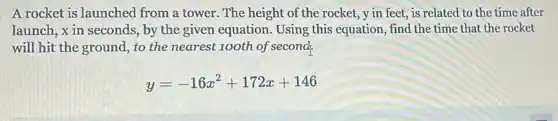 A rocket is launched from a tower. The height of the rocket ,y in feet, is related to the time after
launch, x in seconds , by the given equation Using this equation, find the time that the rocket
will hit the ground , to the nearest 100th of second.
y=-16x^2+172x+146