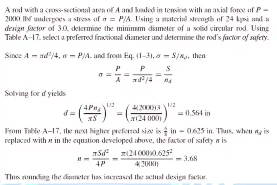 A rod with a cross -sectional area of A and loaded in tension with an axial force of P=
2000 Ibf undergoes a stress of sigma =P/A Using a material strength of 24 kpsi and a
design factor of 3 .0. determine the minimum diameter of a solid circular rod. Using
Table A-17 , select a preferred fractional diameter and determine the rod's factor of safety.
Since A=pi d^2/4,sigma =P/A and from Eqcdot (1-3),sigma =S/n_(d) . then
sigma =(P)/(A)=(P)/(pi d^2)/4=(S)/(n_(d))
Solving for d yields
d=((4Pn_(d))/(pi S))^1/2=((4(2000)3)/(pi (24000)))^1/2=0.564in
From Table A -17, the next higher preferred size is (5)/(8)in=0.625 in. Thus, when n_(d) is
replaced with n in the equation developed above, the factor of safety n is
n=(pi Sd^2)/(4P)=(pi (24000)0.625^2)/(4(2000))=3.68
Thus rounding the diameter has increased the actual design factor.