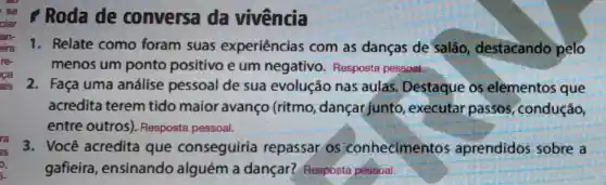 Roda de conversa da vivência
1. Relate como foram suas experiências com as danças de salão destacando pelo
menos um ponto positivo e um negativo Resposta pessoal.
2. Faça uma análise pessoal de sua evolução nas aulas. Destaque os elèmentos que
acredita terem tido maior avanço (ritmo dançar junto , executar passos , condução,
entre outros)Resposta pessoal.
3. Você acredita que conseguiria repassar os conhecimentos aprendidos sobre a
gafieira , ensinando alguém a dançar?Resposta pessoal.