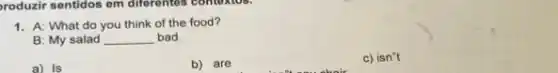 roduzir sentidos em differentes contoxios.
1. A: What do you think of the food?
B: My salad __ bad.
a) Is
b) are
c) isn''t
