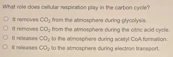 What role does cellular respiration play in the carbon cycle?
It removes CO_(2) from the atmosphere during glycolysis.
It removes CO_(2) from the atmosphere during the citric acid cycle.
It releases CO_(2) to the atmosphere during acetyl CoA formation.
It releases CO_(2) to the atmosphere during electron transport.