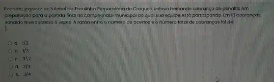 Ronaldo, jogador de futebol da Escolinha Preparatória de Craques, estava treinando cobranca de pênaltis em
preparação para a partida final do campeonato municipal do qual sua equipe está participando. Em 18 cobranças.
Ronaldo teve sucesso 6 vezes. A razáo entre onúmero de acertos e onúmero total de cobranças foi de:
a. 1/2
b. 1/3
C. 3backslash 2
d. 2/3
e. 3/4