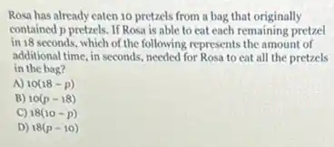 Rosa has already eaten 10 pretzels from a bag that originally
contained p pretzels. If Rosa is able to eat each remaining pretzel
in 18 seconds, which of the following represents the amount of
additional time, in seconds needed for Rosa to eat all the pretzels
in the bag?
A) 10(18-p)
B) 10(p-18)
C) 18(10-p)
D) 18(p-10)