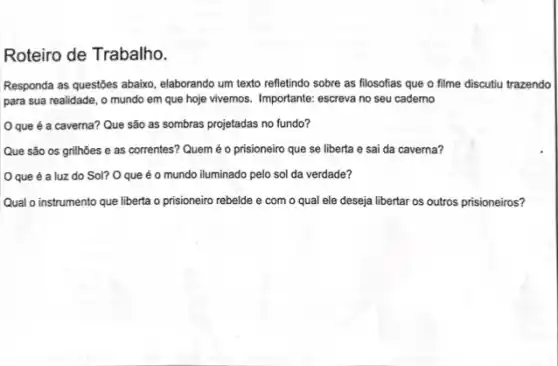 Roteiro de Trabalho.
Responda as questōes abaixo elaborando um texto refletindo sobre as filosofias que o filme discutiu trazendo
para sua realidade, o mundo em que hoje vivemos. Importante: escreva no seu caderno
Oque é a caverna? Que são as sombras projetadas no fundo?
Que são os grilhões e as correntes? Quem é o prisioneiro que se liberta e sai da caverna?
Oque é a luz do Sol? O que é o mundo iluminado pelo sol da verdade?
Qual o instrumento que liberta o prisioneiro rebelde e com o qual ele deseja libertar os outros prisioneiros?