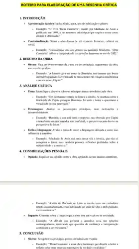 ROTEIRO PARA ELABORAGÃO DE UMA RESENHA CRÍTICA
1. INTRODUCÃO
- Apresentação da obra: Inclua título, autor, ano de publicação e gênero.
- Exemplo: "O livro "Dom Casmurro", escrito por Machado de Assis e
publicado em 1899, é um romance psicológico que explora temas como
ciúmes c identidade."
Contextualização: Situar a obra dentro de seu contexto histórico, cultural ou
social.
Exemplo: "Considerado um dos pilares do realismo brasileiro . 'Dom
Casmurro' reflete a complexidade das relações humanas no século XIX."
2. RESUMO DA OBRA
Síntese: Faça um breve resumo da trama ou dos principais argumentos da obra.
sem revelar spoilers.
- Exemplo: "A história gira em torno de Bentinho, um homem que busca
entender o passado e a veracidade de seus ciúmes em relação à sua infancia
cao seu amor, Capitu."
3. ANáLISE CRÍTICA
- Tema: Identifique e discorra sobre os principais temas abordados pela obra.
Exemplo: "Um dos temas centrais do livro é a dúvida. A incerteza sobre a
fidelidade de Capitu persegue Bentinho, levando o leitor a questionar a
veracidade de sua percepção."
Personagens:Analise os personagens principals suas motivaçōes e
desenvolvimentos.
Exemplo: "Bentinho é um anti-herói complexo; sua obsessão por Capitu
transforma em um narrador não confiável, o que provoca um desvio na
perspectiva do leitor."
Estilo e Linguagem: Avalie o estilo do autor a linguagem utilizada e como isso
influencia a narrativa.
Exemplo: "Machado de Assis usa uma prosa rica e irônica, que não só
conquista o leitor, mas também provoca reflexôes profundas sobre a
subjetividade c a memória."
4. CONSIDERACÓES PESSOAIS
Opinião: Expresse sua opinião sobre a obra, apoiando-se nas análises anteriores
- Exemplo: "A obra de Machado de Assis se revela como um verdadeiro
retrato da alma humana.e sua habilidade em criar dúvidas e ambiguidades
é extraordinária."
- Impacto: Comente sobre o impacto que a obra teve em você ou na sociedade.
- Exemplo:"A dúvida que permeia a narrativa ccoa nas relações
contemporâneas, mostrando que questōes de confiança e interpretação
continuam a ser relevantes."
5. CONCLUSÃO
- Sintese: Recapitule os principals pontos abordados na resenha.
Exemplo: "Dom Casmurro'uma obra fascinante que desafia o leitor a
refletir sobre suas próprias percepçōes de verdade e realidade."