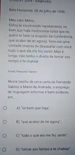 (rovest 2009 - Adaptado)
Belo Horizonte, 28 de julho de 1942.
Meu caro Mário,
Estou te escrevendo rapidamente, se
bem que haja muitissima coisa que eu
quero te falar (a respeito da Conferência
que acabei de ler agora). Vem-me uma
vontade imensa de desabafar com você
tudo o que ela me fez sentir. Mas é
longo, não tenho o direito de tomar seu
tempo e te chatear.
Fonte: Fernando Sabino
Neste trecho de uma carta de Fernando
Sabino a Mário de Andrade, o emprego
de linguagem informal é bem evidente
em __
A) "se bem que haja".
B) "que acabei de ler agora".
C) "tudo o que ela me fez sentir".
D) "tomar seu tempo e te chatear".