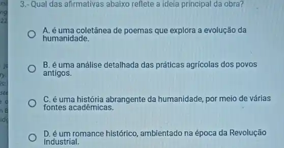 rs
ng
22
ry.
is:
ste
d
n B
idd
3.- Qual das afirmativas abaixo reflete a ideia principal da obra?
A. é uma coletânea de poemas que explóra a evolução da
humanidade.
B. éuma análise detalhada das práticas agricolas dos povos
antigos.
C. é uma história abrangente da humanidade, por meio de várias
fontes acadêmicas.
D. éum romance histórico ambientado na época da Revolução
Industrial.