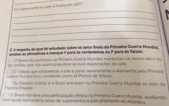 Rússia em 1917?
__
2. A respeito do que foi estudado sobre os anos finais da Primeira Guerra Mundial,
analise as afirmativas e marque V para as verdadeiras ou F para as falsas.
( ) O Brasil não participou da Primeira Guerra Mundial.mantendo-se neutro até o fim
do conflito, pois não queria prejudicar as suas exportações de café.
( ) O Tratado que estabeleceu a paze puniu severamente a Alemanha pela Primeira
Guerra Mundial ficou conhecido como 14 Pontos de Wilson.
( ) Os Estados Unidos e o Brasil entraram na Primeira Guerra Mundial ao lado da
Triplice Entente.
) O Brasil não teve uma participação efetiva na Primeira Guerra Mundial.auxiliando
com ajuda humanitária, envio de suprimentos e patrulhamento do Atlântico.