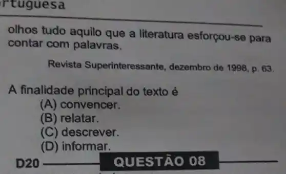 rtuguesa
olhos tudo aquilo que a literatura esforçou-se para
contar com palavras.
Revista Superinteres sante, dezembro de 1998, p . 63.
A finalidade principal do texto é
(A) convencer.
(B) relatar.
(C) descrever.
(D) informar.
QUEST ÁO 08