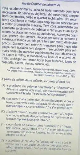 Rua do Commercio número 43
Este estabeleciment acha-se hoje montado com todo
necessario. Os senhores viajantes ahi encontrarão sempre
bons commodos, salão e quartos mobiliados. Um
lente cosinheiro e muito bons empregados com
a maior promptidão e aceio . Tem constantemente um
completo sortimento de bebidas e refrescos e um sorti.
mento de doces de todas as qualidades . Aprompta qual.
quer petisco sem demora - Recebe pensionistas internos e
extemos e manda comida para fóra por muíto diminutos
preços. Garante bem servir os freguezes para o que não
poupa nem trabalho nem despeza. Tem cocheira para ani-
maes onde são tratados perfeitamente com abundancia
de capim e milho , e mandando-se laval-os e escoval-os.
Estão a chegar ao mesmo hotel bons bilhares , jogos de
bagatella, xadrez, damas , dominó, etc.
(Adaptado de: Guedes, Marymarcla Berlinck, Rosane (orgs)(2000)
E os preços eram commodos.Andinclos de Jornals brasileiros-século xix
São Paulo: Humanitas - FFLCH/USP p. 280)
A partir da análise desse anúncio, é correto afirmar que
(A) a pronúncia das palavras "excelente" e "cômodos" era
diferente da pronúncia atual por isso eram escritas com
consoantes dobradas ("excellente"e"commodos").
(B) seu autor tinha baixo nivel de escolarização , o que o
levou a escrever várias palavras em desacordo com a
norma ortográfica, como "animaes", "ahi" e"promptidão".
(C) a palavra "aceio ", escrita atualmente com "ss", sugere
que houve uma mudanca na forma de representar os
fonemas representados pela letra "c".
(D) a ocorrência de palavras como "cosinheiro" e "fregue-
zes" indica que as letras "s" e "z" eram usadas para
representar um mesmo fonema, tal como no sistema
ortográfico atual.
(E) a ocorrência de "laval-os" e "escoval -OS" mostra que os
verbos eram conjugados de forma diferente, com o
sufixo número-pessoal "os"sendo flexionado fora da
raiz verbal.