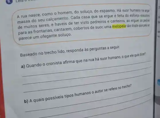 A rua nasce como o homem do soluço, do espasmo. Há suor humano na arga-
massa do seu calçamento . Cada casa que se ergue é feita do esforço exaustivo
de muitos seres e haveis de ter visto pedreiros e canteiros, ao erguer as pedras
para as frontarias .cantarem , cobertos de suor uma melopeia tão triste que pelo ar
parece um ofegante soluço.
Baseado no trecho lido , responda às perguntas a seguir.
a) Quando o cronista afirma que na rua há suor humano, o que ele quis dizer?
__
__