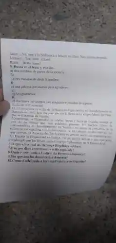 Ruan: __
No, voy a la biblioteca a buscar un libro. Nos revisos despues
Samuel: __ Está bien iChau!
Ruan: __ i Hasta luego!
5. Busca en el texto y escribe:
a) dos nombres de partes de la escuela:
R:
b) tres maneras de decir el nombre:
R:
c) una palavra que usamos para agradecer:
R:
d) dos gentilicios:
R:
e) dos frases que usamos para preguntar el nombre de alguien:
El día de la Hispanidad
El 12 de octubre es el día de la Hispanidad que celebra el descubrimiento de
América en 1492. Este dia coincide con la fiesta de la Virgen Maria del Pilar.
que es el patrona de Espana.
Actualmente . la Hispanidad se celebra dentro y fuera de Espana aunque es
una de las fiestas que mas polémica generan.En muchos paises de
colonizacion española y a la destrucción de las culturas locales nativas. Por
el descubrimient de America se asocia al comienzo de la
este motivo,en América del Sur la fiesta se percibe como una reivindicacion.
En la Hispanidad se festeja con un desfile militar y una recepción,
encabezada por los Reyes, para el cuerpo diplomatico en el Palacio Real.
6.0 que o Festival da Heranca celebra?
7.Em que dia é comemorada a Hispanidade?
8.Onde é celebrado o Festival da Hispânica?
9.Em que ano foi descoberta a América?
10.Como é celebrada a heranca hispânica na Espanha?