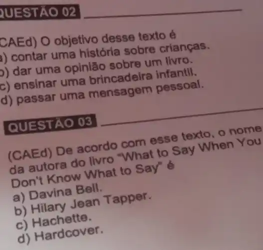 RUEST ÁO 02
CAEd) O objetivo desse texto é
A) contar uma história sobre crianças.
p) dar uma opinião sobre um livro.
c) ensinar uma brincadeira infantil,
(d) passar uma mensagem pessoal.
QUES TAO 03
(CAE d) De acordo com esse texto ,o nome
da autora do livro "What to Say When You
Don't Know What to
a) Davina Bell.
b) Hilary Jean T apper.
c) Hachette.
d) Hardcov er.