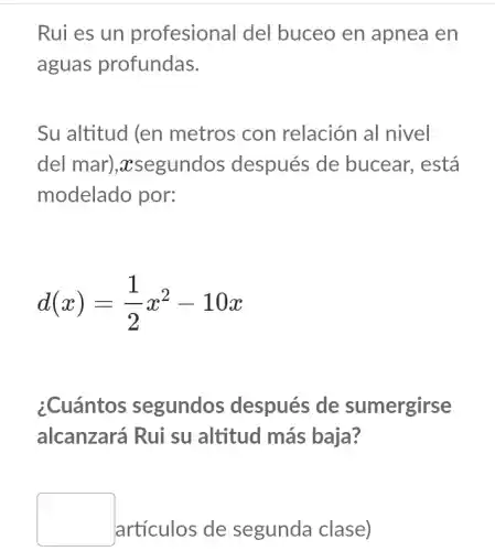 Rui es un profesional del buceo en apnea en
aguas profundas.
Su altitud (en metros con relación al nivel
del mar)., xsegundos después de bucear, está
modelado por:
d(x)=(1)/(2)x^2-10x
¿Cuántos segundos después de sumergirse
alcanzará Rui su altitud más baja?