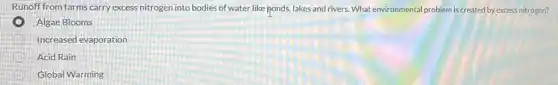 Runoff from farms carry excess nitrogen into bodies of water like ponds,lakes and rivers. What environmental problem is created by excess nitrogen?
Algae Blooms
Increased evaporation
Acid Rain
Global Warming