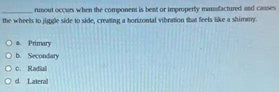 __ runout occurs when the component is bent or improperly manufactured and causes
the wheels to jiggle side to side, creating a horizontal vibration that feels like a shimmy.
a. Primary
b. Secondary
c. Radial
d. Lateral