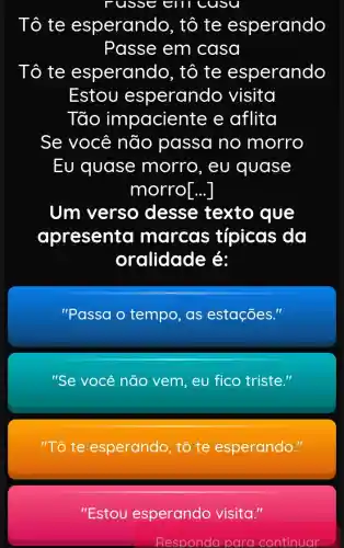 russeern cusu
Tô te esperando , tô te esperando
Passe em casa
Tô te esperando , tô te esperando
Estou esperando visita
Tão impaciente e aflita
Se você não passa no morro
Eu quase morro, eu quase
morro[...]
Um verso desse texto que
apresenta marcas típicas da
oralidade é:
''Passa o tempo, as estações.
"Se você não vem,eu fico triste."
"Tô te esperando, tô te esperando."
"Estou esperando visita."
Responda para continuar