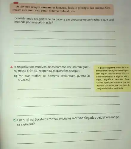 As árvores sempre amaram os homens desde o princípio dos tempos. Con-
fessam este amor sem parar, as horas todas do dia.
Considerando o significado da palavra em destaque nesse trecho, o que você
entende por essa afirmação?
__
4. A respeito dos motivos de os homens declararem guer-
ra, nessa crônica , responda às questões a seguir.
A palavra guerra, além de luta
armada entre naçoes que dispu-
tam algum território ou discor-
dam em relação a alguma ideo-
logia, significa também luta
contra qualquer coisa a que se
atribua um valor nocivo isto é,
a) Por que motivo os homens declararam guerra às
árvores?
__
b) Em qual parágrafo o cronista expõe os motivos alegados pelos homens pa-
ra a guerra?
__