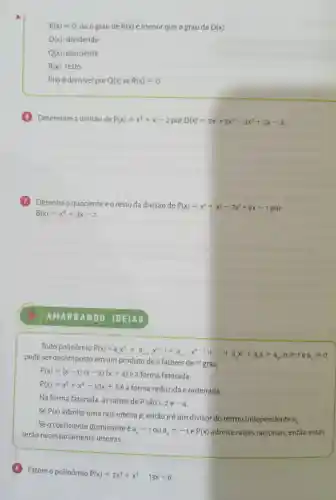 R(x)=0 ou o grau de R(x) é menor que o grau de D(x)
D(x) : dividendo
Q(x) quociente
R(x) resto
P(x) é divisivel por Q(x) se R(x)=0
Determine a divisão de P(x)=x^2+x-2 por D(x)=2x^5+3x^4-3x^3+7x-2
Obtenha o quociente eo resto da divisão de
P(x)=x^4+x^3-7x^2+9x-1
por
B(x)=x^2+3x-2
Todo polinômio
P(x)=ax^c+a_(t-1)x^n-1+a_(n-x)x^n-2+ldots +a_(1)x^2+a_(1)x+a_(n)ngeqslant 1eaneq 0
pode ser decomposto n fatores de
7^circ  grau.
P(x)=(x-1)(x-2)(x+4) é a forma fatorada.
P(x)=x^3+x^2-10x+8
a forma reduzida e ordenada.
Na forma fatorada , as raizes de P são 1.
2e-4
Se P(x)
admite uma raiz inteira p, então pé um divisor do termo independente
a_(0)
Seo coeficiente dominante é
a_(n)=1 ou a_(n)=-1 e P(x) admite raizes racionais, então estas
serão necessariamente inteiras.
Fatore o polinômio
P(x)=2x^3+x^2-13x+6