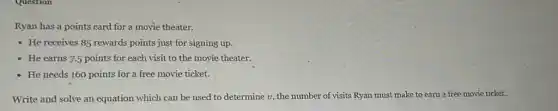 Ryan has a points card for a movie theater.
- He receives 85 rewards points just for signing up.
- He earns 7.5 points for each visit to the movie theater.
- He needs 160 points for a free movie ticket.
Write and solve an equation which can be used to determine v the number of visits Ryan must make to earn a free movie ticket.