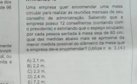 s dos
de 96
mente
inrich
al, ou
nita e
Uma empresa quer encomendar uma mesa
circular para realizar as reuniōes mensais de seu
conselho de administração. Sabendo que a
empresa possui 12 conselheiros (contando com
presidente) e estimando que o espaço ocupado
por cada pessoa sentada à mesa seja de 60 cm,
qual das medidas abaixo mais se aproxima da
menor medida possivel do diâmetro da mesa que
a empresa deve encomendar? (Utilize pi cong 3,14
A) 2,1 m.
B) 2,2 m.
C) 2,3 m
D) 2,4 m.
E) 7,2 m.