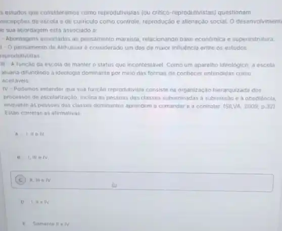 s estudos que consideramos como reprodutivistas (ou critico reprodutivistas) questionam
oncepcoes de escola e de curriculo como controle reprodução e alienação social O desenvolviment
le sua abordagem está associado a:
- Abordagens associadas ao pensamento marxista, relacionando base económica e superestrutura
1- O pensamento de Althusser é considerado um dos de maior influência entre os estudos
reprodutivistas
III - A função da escola de manter o status quo incontestável. Como um aparelho ideológico, a escola
atuaria difundindo a ideologia dominante por melo das formas de conhecer entendidas como
aceitaveis.
IV-Podemos entender que sua função reprodutivista consiste na organização hierarquizada dos
processos de escolarização, inclina as pessoas das classes subordinadas a submissão e a obediéncla,
enquanto as pessoas das classes dominantes aprendem a comandar e a controlar (SILVA, 2009, p.32)
Estáo corretas as afirmativas:
A 1,11 III.
B 1,111 e IV.
C ) 11,111 IV
D 1. II IV
E Somente II e IV.