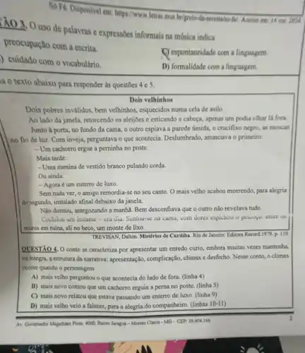 Só Fé. Disponivel em https://www.letras.mus.brigrelo -da-seresta/so-fel. Acesso em: 14 out 2024.
:Ả0 3. 0 uso de palavras e expressões informais na másica indica
preocupação com a escrita.
) cuidado com o vocabulário.
(C) espontaneidade com a linguagem.
D) formalidade com a linguagem.
a o texto abaixo para responder as questōes 4e 5.
Dois velhinhos
Dois pobres invalidos, bem velhinhos, esquecidos numa cela de asilo.
Ao lado da janela retorcendo os aleijôes e esticando a cabeça, apenas um podia olhar lá fora
Junto à porta, no fundo da cama, o outro espiava a parede úmida, o crucifixo negro as moscas
no fio de luz Com inveja, perguntava o que acontecia. Deslumbrado anunciava o primeiro:
- Um cachorro ergue a perninha no poste.
Mais tarde:
- Uma menina de vestido branco pulando corda.
Ou ainda:
- Agora é um enterro de luxo.
Sem nada ver, 0 amigo remordia-se no seu canto. O mais velho acabou morrendo, para alegria
do segundo, instalado afinal debaixo da janela.
Não dormiu, antegozando a manhã. Bem desconfiava que o outro não revelava tudo.
Cochilou um instante-cra dia. Sentou-se na cama com dores espichou o pesiopo: enure os
muros em ruína, ali no beco, um monte de lixo.
TREVISAN, Dalion. Mistérios de Curitiba. Rio de Janeiro:Editora Record 1979.p . 110
QUESTÃO 4, O conto se caracteriza por apresentar um enredo curto, embora muitas vezes mantenha,
na integra, a estrutura da narrativa: apresentação , complicação, climax e desfecho Nesse conto, o climax
ocorre quando o personagem
A) mais velho perguntou o que acontecia do lado de fora. (linha 4)
B) mais novo contou que um cachorro erguia a perna no poste (linha 5)
C) mais novo relatou que estava passando um enterro de luxo. (linha 9)
D) mais velho veio a falecer, para a alegria do companheiro. (linhas 10-11)