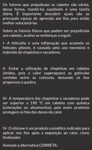 s fatores que prejudicam os cabelos são vários,
dessa forma , mantê-los saudáveis é uma tarefa
diária. E importante descobrir quais são as
principais causas de agressão aos fios para então
melhor solucioné i-las.
Sobre os fatores físicos que podem ser prejudiciais
aos cabelos , analise as sentenças a seguir:
I- A foliculite é uma inflamação que acomete os
folículos pilosos , é causada pelo uso excessivo e
indevido de chapinhas e secadores.
II- Evitar a utilização de chapinhas em cabelos
úmidos, pois o calor superaquece as goticulas
contidas entre as cutículas , deixando os flos
propensos à quebra.
Ill- A temperatura das chapinhas e secadores pode
ser superior a 190^circ C em cabelos com química
(colorações ou alisamentos), pois esses produtos
protegem os fios dos danos do calor.
IV- silicone é um produto cosmético indicado para
aplicar nos fios após a exposição ao calor, como
Assinale a alternativa CORRETA: