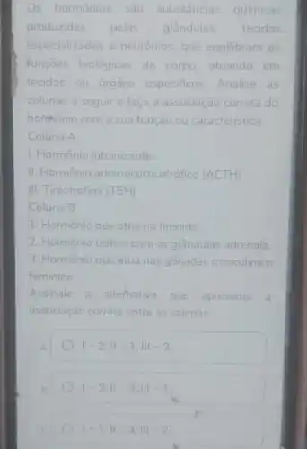 s hormônios são substâncias químicas
produzidas pelas glândulas, tecidos
especializados e neurônios, que equilibram as
funcoes biológicas do corpo, atuando em
tecidos.ou órgãos especificos Analise as
colunas a seguir e faça a associação correta do
hormonio com a sua função ou característica:
Coluna A
1. Hormônio luteinizante
II. Hormônio adrenocorticot ofico (ACTH)
III. Tireotrofina (TSH)
Coluna B
1. Hormônio que atua na tireoide.
2. Hormônio trófico para as glândulas adrenais.
3. Hormônio que atua nas gônadas masculina e
feminina.
Assinale a alternativa que apresenta a
associação correta entre as colunas:
A
vert -2;Vert -1;Vert vert -3
1-2;11-3;111-1
1-1;11-3;111-2