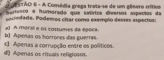 S. JESTÃO 6 - A Comédia grega trata-se de um gênero crítico
burlesco e humorado que satiriza diversos aspectos da
sociedade Podemos citar como exemplo desses aspectos:
a) A moral e os costumes da época.
b) Apenas os horrores das guerras.
c) Apenas a corrupção entre os políticos.
d) Apenas os rituais religiosos.