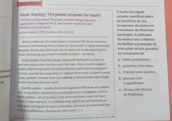 s mais conte
na apresents
de
Music therapy: The power of music for health
The more we learn about the power of music therapy, the more
applications we discover for It. Zoe Cormler explains the link
between music and health.
By Zoe Cormler 109th October, 2018 at 02:00
Music is medicinal. You might expect a statement like this to come from
someone in a drumming circle, a chanting crystal healer or sleazy record -label
executive. But the idea that music can be used to for health and to heal the
mind is increasingly grounded in scientific evidence -not theory.
Recent studies show how people coping with Parkinson's can learn to
walk more easily when rhythms assist their gait Other research suggests
autistic children find social interactions become easier when accompanied
by music, and that less anaesthetic.is required when music is played to spinal
surgery patients. Perhaps most astoundingly, premature babies gain weight
quicker when they can hear music.
Scientific studies - ranging from investigations of the brain at a cellular
level, to psychiatric assessments of schizophrenics, to linguistic scores in
stroke patients - are all leading to the same conclusion: music isn't just
a form of entertainment, it is evolutionarily significant. And the more we
learn about the impact of music on the brain, the more we understand how
it can be employed as a therapeutic intervention. [..]
Osponivel em - www.sciencefocus com/the-human-body/the-power of-music-for-health/>. Acesso em 7 abr. 2020.
texto cita alguns
estudos cientificos sobre
os beneficios do uso
terapêutico da música no
tratamento de diferentes
patologias. A utilização
da música com o objetivo
de facilitar a promoção de
interações sociais acontece
no tratamento de
a. bebês prematuros.
b. pacientes infartados.
c. crianças com autismo.
d. pessoas com
esquizofrenia.
e. idosos com doença
de Parkinson.