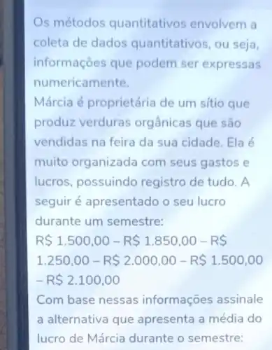 s métodos quantitati os envolvem a
coleta de dados quantitativos, ou seja,
informações que podem ser expressas
numericamente.
Márcia é proprietária de um sítio que
produz verduras orgânicas que são
vendidas na feira da sua cidade. Ela é
muito organizada com seus gastos e
lucros, possuindo registro de tudo. A
seguir é apresentado o seu lucro
durante um semestre:
R 1.500,00-R 1.850,00-R 
1.250,00-R 2.000,00-R 1.500,00
-R 2.100,00
Com base nessas informações assinale
a alternativa que apresenta a média do