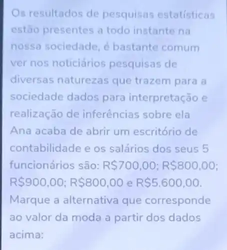 s resultados de pesquisas estatisticas
estão presentes a todo instante na
nossa sociedade, é bastante comum
ver nos noticiários pesquisas de
diversas naturezas que trazem para a
sociedade dados para interpretaç ao e
realização de inferências sobre ela
Ana acaba de abrir um escritório de
contabilidade e os salários dos seus 5
funcionários são: R 700,00;R 800,00
R 900,00;R 800,00 e R 5.600,00
Marque a alternativa que corresponde
ao valor da moda a partir dos dados