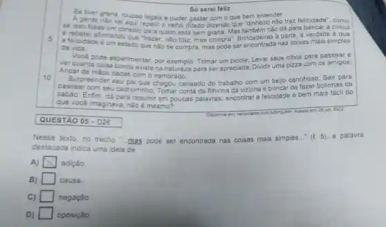 Só serei feliz
5
Se tiver grana, roupas legais e puder gastar com o que bem entender.
A gente não vai aqui repetir o velho ditado dizendo que "dinheiro não traz felicidade", como
se isso fosse um consolo para quem está sem grana. Mas também não dá para bancar a cinica
e rebater afirmando que "trazer, não traz mas compra Brincadeiras á parte, a verdade é que
a felicidade é um estado que não se compra, mas pode ser nas coisas mais simples
da vida.
Você pode experimentar, por exemplo: Tomar um picolé; Levar seus olhos para passear e
r quanta coisa uma pizza com os amigos;
Andar de màos dadas com o namorado;
10
Surpreender seu pai que chegou cansado do trabalho com beijo carinhoso; Sair para
passear com seu cachorrinho Tomar conta da filhinha da vizinha e brincar de fazer bolinhas de
sabão. Enfim, dá para resumir em poucas palavras: encontrar a felicidade é bem mais fácil do
que vocé imaginava não é mesmo?
Disponivel em: <encurtador.com
bribmpulM>, Acesso em: 29 jun. 2022.
QUESTÃO 05 - D26
Nesse texto,no trecho "...mas pode ser encontrada nas coisas mais simples __ (t. 5), a palavra
destacada indica uma ideia de
A) x adição.
B) square  causa.
C) negação.
D) square  oposição.