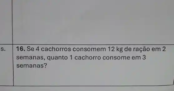 S.
16. Se 4 cachorros consomem 12 kg de ração em 2
semanas, quanto 1 cachorro consome em 3
semanas?