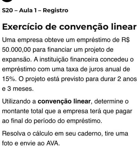 S20 -Aula 1-Registro
Exer cicio de conve ncão linear
Uma empresa obteve um empréstir no de R 
50.000,00 para financial um projeto de
expansão. A instituição financeirs a concedeu o
empréstimo com uma taxa de juros anual de
15%  . O projeto está previsto para durar 2 anos
e 3 meses.
Utiliz zando a convenção linear , determine o
montante total que a empresa terá que pagar
ao final do período do empréstimo.
Resolva o cálculo em seu caderno , tire uma
foto e envie ao AVA.